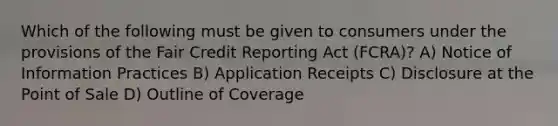 Which of the following must be given to consumers under the provisions of the Fair Credit Reporting Act (FCRA)? A) Notice of Information Practices B) Application Receipts C) Disclosure at the Point of Sale D) Outline of Coverage