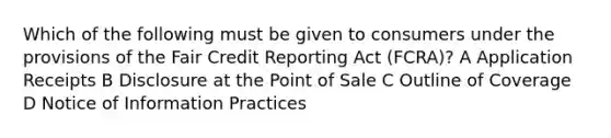 Which of the following must be given to consumers under the provisions of the Fair Credit Reporting Act (FCRA)? A Application Receipts B Disclosure at the Point of Sale C Outline of Coverage D Notice of Information Practices