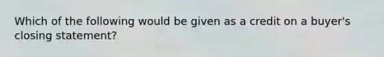 Which of the following would be given as a credit on a buyer's closing statement?