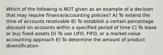 Which of the following is NOT given as an example of a decision that may require finance/accounting policies? A) To extend the time of accounts receivable B) To establish a certain percentage discount on accounts within a specified period of time C) To lease or buy fixed assets D) To use LIFO, FIFO, or a market-value accounting approach E) To determine the amount of product diversification