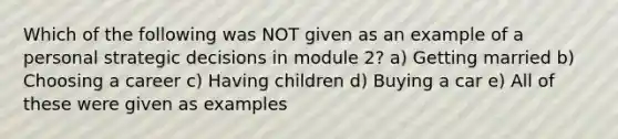 Which of the following was NOT given as an example of a personal strategic decisions in module 2? a) Getting married b) Choosing a career c) Having children d) Buying a car e) All of these were given as examples