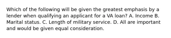 Which of the following will be given the greatest emphasis by a lender when qualifying an applicant for a VA loan? A. Income B. Marital status. C. Length of military service. D. All are important and would be given equal consideration.