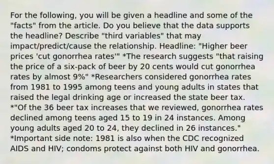 For the following, you will be given a headline and some of the "facts" from the article. Do you believe that the data supports the headline? Describe "third variables" that may impact/predict/cause the relationship. Headline: "Higher beer prices 'cut gonorrhea rates'" *The research suggests "that raising the price of a six-pack of beer by 20 cents would cut gonorrhea rates by almost 9%" *Researchers considered gonorrhea rates from 1981 to 1995 among teens and young adults in states that raised the legal drinking age or increased the state beer tax. *"Of the 36 beer tax increases that we reviewed, gonorrhea rates declined among teens aged 15 to 19 in 24 instances. Among young adults aged 20 to 24, they declined in 26 instances." *Important side note: 1981 is also when the CDC recognized AIDS and HIV; condoms protect against both HIV and gonorrhea.