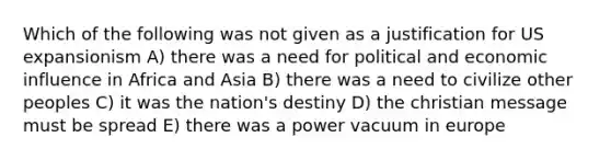 Which of the following was not given as a justification for US expansionism A) there was a need for political and economic influence in Africa and Asia B) there was a need to civilize other peoples C) it was the nation's destiny D) the christian message must be spread E) there was a power vacuum in europe