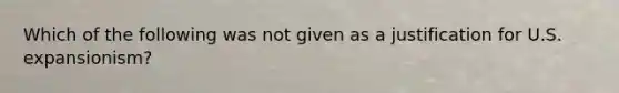 Which of the following was not given as a justification for U.S. expansionism?