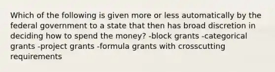 Which of the following is given more or less automatically by the federal government to a state that then has broad discretion in deciding how to spend the money? -block grants -categorical grants -project grants -formula grants with crosscutting requirements