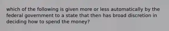 which of the following is given more or less automatically by the federal government to a state that then has broad discretion in deciding how to spend the money?