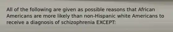 All of the following are given as possible reasons that African Americans are more likely than non-Hispanic white Americans to receive a diagnosis of schizophrenia EXCEPT: