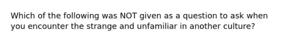 Which of the following was NOT given as a question to ask when you encounter the strange and unfamiliar in another culture?