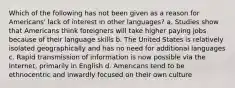 Which of the following has not been given as a reason for Americans' lack of interest in other languages? a. Studies show that Americans think foreigners will take higher paying jobs because of their language skills b. The United States is relatively isolated geographically and has no need for additional languages c. Rapid transmission of information is now possible via the Internet, primarily in English d. Americans tend to be ethnocentric and inwardly focused on their own culture