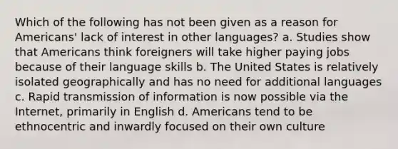 Which of the following has not been given as a reason for Americans' lack of interest in other languages? a. Studies show that Americans think foreigners will take higher paying jobs because of their language skills b. The United States is relatively isolated geographically and has no need for additional languages c. Rapid transmission of information is now possible via the Internet, primarily in English d. Americans tend to be ethnocentric and inwardly focused on their own culture