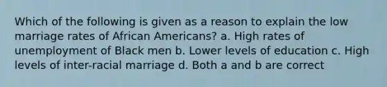 Which of the following is given as a reason to explain the low marriage rates of African Americans? a. High rates of unemployment of Black men b. Lower levels of education c. High levels of inter-racial marriage d. Both a and b are correct