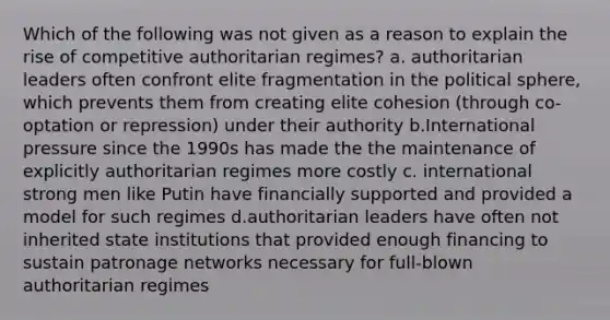 Which of the following was not given as a reason to explain the rise of competitive authoritarian regimes? a. authoritarian leaders often confront elite fragmentation in the political sphere, which prevents them from creating elite cohesion (through co-optation or repression) under their authority b.International pressure since the 1990s has made the the maintenance of explicitly authoritarian regimes more costly c. international strong men like Putin have financially supported and provided a model for such regimes d.authoritarian leaders have often not inherited state institutions that provided enough financing to sustain patronage networks necessary for full-blown authoritarian regimes