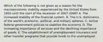 Which of the following is not given as a reason for the macroeconomic stability experienced by the United States from 1950 until the start of the recession of 2007-​2009? A. The increased stability of the financial system. B. The U.S. dominance of the​ world's economic,​ political, and military spheres. C. Active federal government policies to stabilize the economy. D. The increasing importance of services and the declining importance of goods. E. The establishment of unemployment insurance and other transfer programs that provide funds to the unemployed.