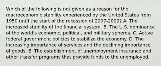 Which of the following is not given as a reason for the macroeconomic stability experienced by the United States from 1950 until the start of the recession of 2007-​2009? A. The increased stability of the financial system. B. The U.S. dominance of the​ world's economic,​ political, and military spheres. C. Active federal government policies to stabilize the economy. D. The increasing importance of services and the declining importance of goods. E. The establishment of unemployment insurance and other transfer programs that provide funds to the unemployed.