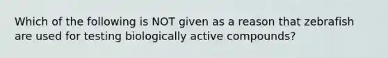 Which of the following is NOT given as a reason that zebrafish are used for testing biologically active compounds?