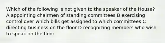 Which of the following is not given to the speaker of the House? A appointing chairmen of standing committees B exercising control over which bills get assigned to which committees C directing business on the floor D recognizing members who wish to speak on the floor