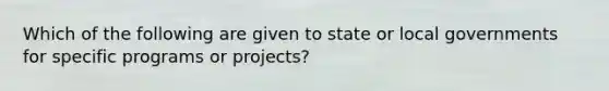 Which of the following are given to state or local governments for specific programs or projects?