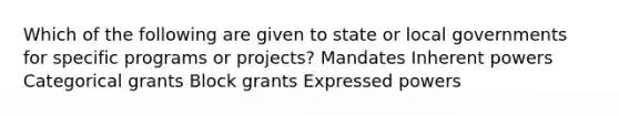 Which of the following are given to state or local governments for specific programs or projects? Mandates Inherent powers Categorical grants Block grants Expressed powers