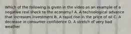 Which of the following is given in the video as an example of a negative real shock to the economy? A. A technological advance that increases investment B. A rapid rise in the price of oil C. A decrease in consumer confidence D. A stretch of very bad weather