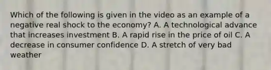 Which of the following is given in the video as an example of a negative real shock to the economy? A. A technological advance that increases investment B. A rapid rise in the price of oil C. A decrease in consumer confidence D. A stretch of very bad weather