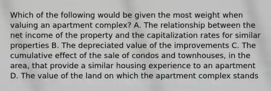 Which of the following would be given the most weight when valuing an apartment complex? A. The relationship between the net income of the property and the capitalization rates for similar properties B. The depreciated value of the improvements C. The cumulative effect of the sale of condos and townhouses, in the area, that provide a similar housing experience to an apartment D. The value of the land on which the apartment complex stands