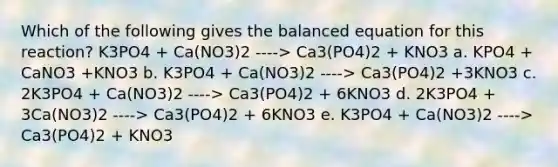 Which of the following gives the balanced equation for this reaction? K3PO4 + Ca(NO3)2 ----> Ca3(PO4)2 + KNO3 a. KPO4 + CaNO3 +KNO3 b. K3PO4 + Ca(NO3)2 ----> Ca3(PO4)2 +3KNO3 c. 2K3PO4 + Ca(NO3)2 ----> Ca3(PO4)2 + 6KNO3 d. 2K3PO4 + 3Ca(NO3)2 ----> Ca3(PO4)2 + 6KNO3 e. K3PO4 + Ca(NO3)2 ----> Ca3(PO4)2 + KNO3