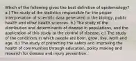 Which of the following gives the best definition of epidemiology? a.) The study of the statistics responsible for the proper interpretation of scientific data generated in the biology, public health and other health sciences. b.) The study of the distribution and determinants of disease in populations, and the application of this study to the control of disease. c.) The study of the conditions in which people are born, grow, live, work and age. d.) The study of protecting the safety and improving the health of communities through education, policy making and research for disease and injury prevention.