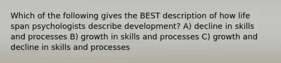 Which of the following gives the BEST description of how life span psychologists describe development? A) decline in skills and processes B) growth in skills and processes C) growth and decline in skills and processes