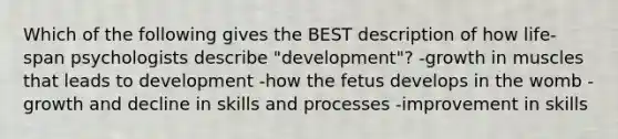 Which of the following gives the BEST description of how life-span psychologists describe "development"? -growth in muscles that leads to development -how the fetus develops in the womb -growth and decline in skills and processes -improvement in skills