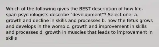 Which of the following gives the BEST description of how life-span psychologists describe "development"? Select one: a. growth and decline in skills and processes b. how the fetus grows and develops in the womb c. growth and improvement in skills and processes d. growth in muscles that leads to improvement in skills