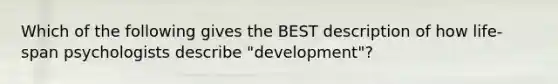 Which of the following gives the BEST description of how life-span psychologists describe "development"?