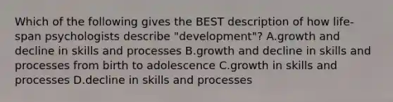 Which of the following gives the BEST description of how life-span psychologists describe "development"? A.growth and decline in skills and processes B.growth and decline in skills and processes from birth to adolescence C.growth in skills and processes D.decline in skills and processes