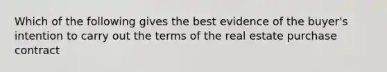 Which of the following gives the best evidence of the buyer's intention to carry out the terms of the real estate purchase contract