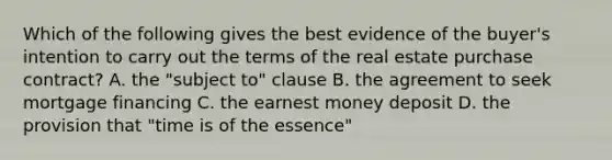 Which of the following gives the best evidence of the buyer's intention to carry out the terms of the real estate purchase contract? A. the "subject to" clause B. the agreement to seek mortgage financing C. the earnest money deposit D. the provision that "time is of the essence"