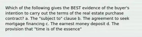 Which of the following gives the BEST evidence of the buyer's intention to carry out the terms of the real estate purchase contract? a. The "subject to" clause b. The agreement to seek mortgage financing c. The earnest money deposit d. The provision that "time is of the essence"