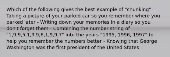 Which of the following gives the best example of "chunking" - Taking a picture of your parked car so you remember where you parked later - Writing down your memories in a diary so you don't forget them - Combining the number string of "1,9,9,5,1,9,9,6,1,9,9,7" into the years "1995, 1996, 1997" to help you remember the numbers better - Knowing that George Washington was the first president of the United States