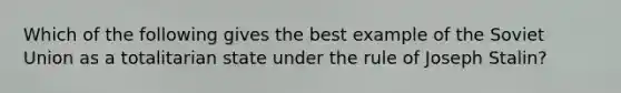 Which of the following gives the best example of the Soviet Union as a totalitarian state under the rule of Joseph Stalin?