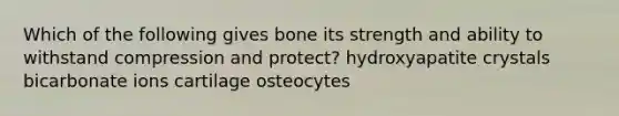 Which of the following gives bone its strength and ability to withstand compression and protect? hydroxyapatite crystals bicarbonate ions cartilage osteocytes