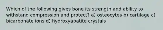 Which of the following gives bone its strength and ability to withstand compression and protect? a) osteocytes b) cartilage c) bicarbonate ions d) hydroxyapatite crystals