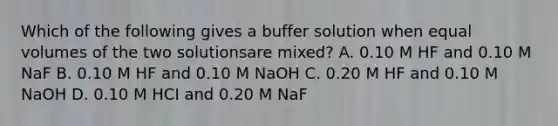 Which of the following gives a buffer solution when equal volumes of the two solutionsare mixed? A. 0.10 M HF and 0.10 M NaF B. 0.10 M HF and 0.10 M NaOH C. 0.20 M HF and 0.10 M NaOH D. 0.10 M HCI and 0.20 M NaF