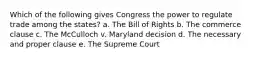 Which of the following gives Congress the power to regulate trade among the states? a. The Bill of Rights b. The commerce clause c. The McCulloch v. Maryland decision d. The necessary and proper clause e. The Supreme Court