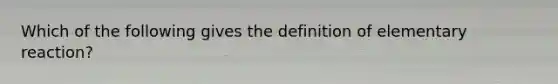 Which of the following gives the definition of elementary reaction?