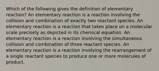 Which of the following gives the definition of elementary reaction? An elementary reaction is a reaction involving the collision and combination of exactly two reactant species. An elementary reaction is a reaction that takes place on a molecular scale precisely as depicted in its chemical equation. An elementary reaction is a reaction involving the simultaneous collision and combination of three reactant species. An elementary reaction is a reaction involving the rearrangement of a single reactant species to produce one or more molecules of product.