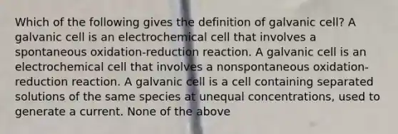 Which of the following gives the definition of galvanic cell? A galvanic cell is an electrochemical cell that involves a spontaneous oxidation-reduction reaction. A galvanic cell is an electrochemical cell that involves a nonspontaneous oxidation-reduction reaction. A galvanic cell is a cell containing separated solutions of the same species at unequal concentrations, used to generate a current. None of the above