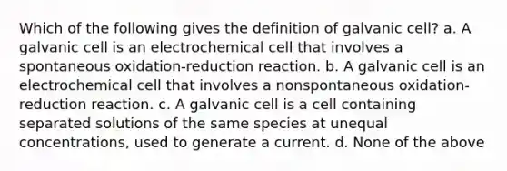 Which of the following gives the definition of galvanic cell? a. A galvanic cell is an electrochemical cell that involves a spontaneous oxidation-reduction reaction. b. A galvanic cell is an electrochemical cell that involves a nonspontaneous oxidation-reduction reaction. c. A galvanic cell is a cell containing separated solutions of the same species at unequal concentrations, used to generate a current. d. None of the above