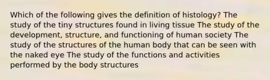 Which of the following gives the definition of histology? The study of the tiny structures found in living tissue The study of the development, structure, and functioning of human society The study of the structures of the human body that can be seen with the naked eye The study of the functions and activities performed by the body structures