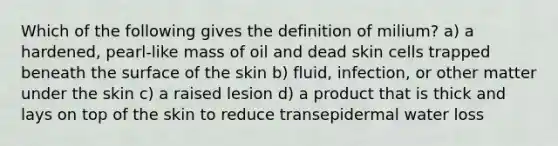 Which of the following gives the definition of milium? a) a hardened, pearl-like mass of oil and dead skin cells trapped beneath the surface of the skin b) fluid, infection, or other matter under the skin c) a raised lesion d) a product that is thick and lays on top of the skin to reduce transepidermal water loss