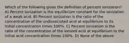 Which of the following gives the definition of percent ionization? A) Percent ionization is the equilibrium constant for the ionization of a weak acid. B) Percent ionization is the ratio of the concentration of the undissociated acid at equilibrium to its initial concentration times 100%. C) Percent ionization is the ratio of the concentration of the ionized acid at equilibrium to the initial acid concentration times 100%. D) None of the above