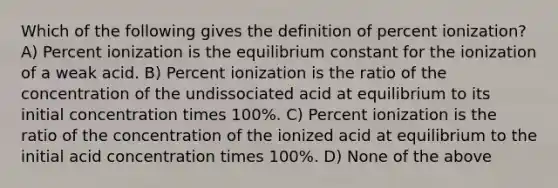 Which of the following gives the definition of percent ionization? A) Percent ionization is the equilibrium constant for the ionization of a weak acid. B) Percent ionization is the ratio of the concentration of the undissociated acid at equilibrium to its initial concentration times 100%. C) Percent ionization is the ratio of the concentration of the ionized acid at equilibrium to the initial acid concentration times 100%. D) None of the above